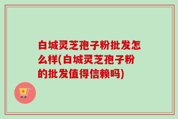 白城灵芝孢子粉批发怎么样(白城灵芝孢子粉的批发值得信赖吗) 白城灵芝孢子粉批发怎么样(白城灵芝孢子粉的批发值得信赖吗)