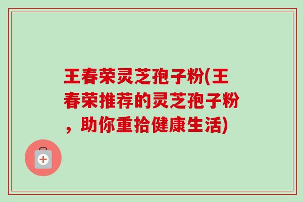 王春荣灵芝孢子粉(王春荣推荐的灵芝孢子粉,助你重拾健康生活) 王春荣灵芝孢子粉(王春荣推荐的灵芝孢子粉,助你重拾健康生活)