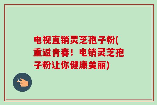 电视直销灵芝孢子粉(重返青春!电销灵芝孢子粉让你健康美丽) 电视直销灵芝孢子粉(重返青春!电销灵芝孢子粉让你健康美丽)
