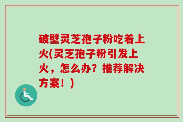 破壁灵芝孢子粉吃着上火(灵芝孢子粉引发上火,怎么办?推荐解决方案!) 破壁灵芝孢子粉吃着上火(灵芝孢子粉引发上火,怎么办?推荐解决方案!)