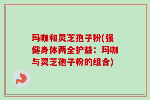 玛咖和灵芝孢子粉(强健身体两全护益:玛咖与灵芝孢子粉的组合) 玛咖和灵芝孢子粉(强健身体两全护益:玛咖与灵芝孢子粉的组合)
