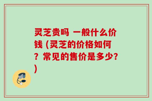 灵芝贵吗 一般什么价钱 (灵芝的价格如何?常见的售价是多少?) 灵芝贵吗 一般什么价钱 (灵芝的价格如何?常见的售价是多少?)