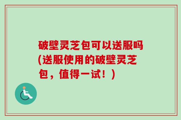 破壁灵芝包可以送服吗(送服使用的破壁灵芝包,值得一试!) 破壁灵芝包可以送服吗(送服使用的破壁灵芝包,值得一试!)