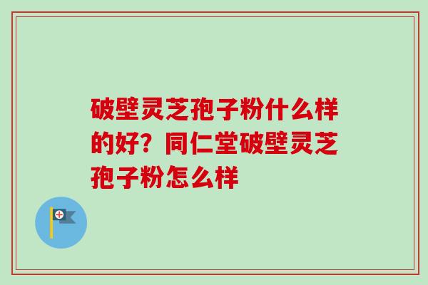 破壁灵芝孢子粉什么样的好?同仁堂破壁灵芝孢子粉怎么样 破壁灵芝孢子粉什么样的好?同仁堂破壁灵芝孢子粉怎么样