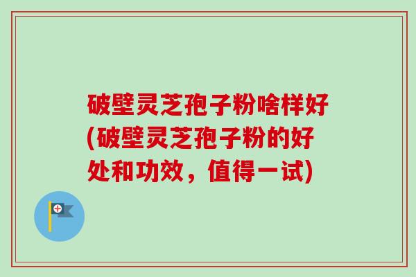 破壁灵芝孢子粉啥样好(破壁灵芝孢子粉的好处和功效，值得一试)