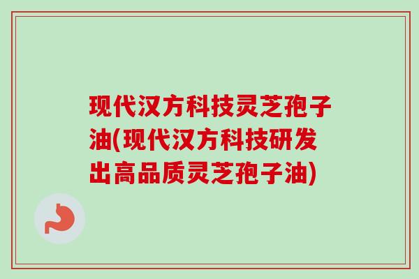 现代汉方科技灵芝孢子油(现代汉方科技研发出高品质灵芝孢子油)