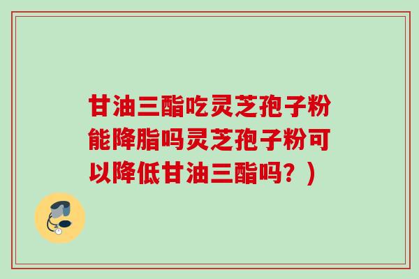 甘油三酯吃灵芝孢子粉能吗灵芝孢子粉可以降低甘油三酯吗?) 甘油三酯吃灵芝孢子粉能吗灵芝孢子粉可以降低甘油三酯吗?)