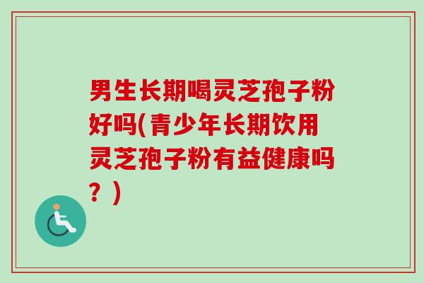 男生长期喝灵芝孢子粉好吗(青少年长期饮用灵芝孢子粉有益健康吗?) 男生长期喝灵芝孢子粉好吗(青少年长期饮用灵芝孢子粉有益健康吗?)