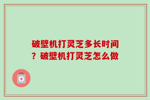 破壁机打灵芝多长时间?破壁机打灵芝怎么做 破壁机打灵芝多长时间?破壁机打灵芝怎么做