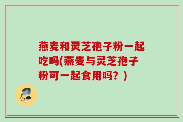 燕麦和灵芝孢子粉一起吃吗(燕麦与灵芝孢子粉可一起食用吗？)