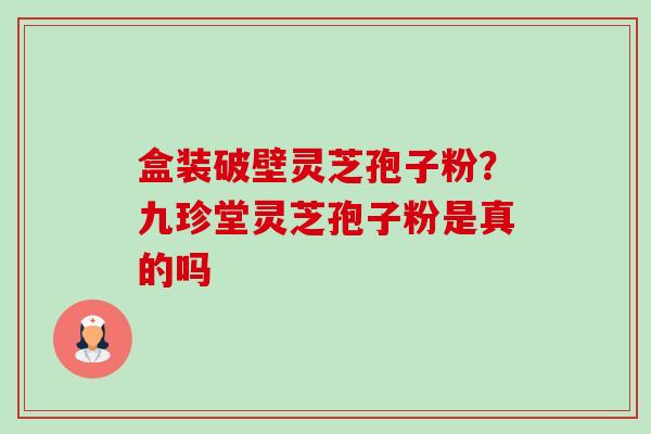 盒装破壁灵芝孢子粉？九珍堂灵芝孢子粉是真的吗