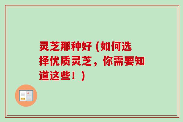 灵芝那种好 (如何选择优质灵芝,你需要知道这些!) 灵芝那种好 (如何选择优质灵芝,你需要知道这些!)
