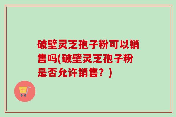 破壁灵芝孢子粉可以销售吗(破壁灵芝孢子粉是否允许销售?) 破壁灵芝孢子粉可以销售吗(破壁灵芝孢子粉是否允许销售?)