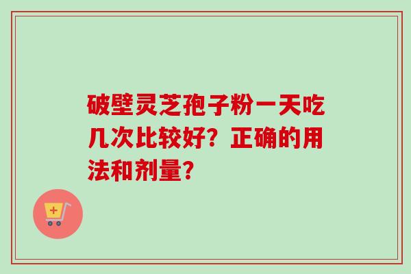 破壁灵芝孢子粉一天吃几次比较好？正确的用法和剂量？