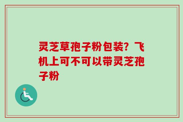 灵芝草孢子粉包装?飞机上可不可以带灵芝孢子粉 灵芝草孢子粉包装?飞机上可不可以带灵芝孢子粉