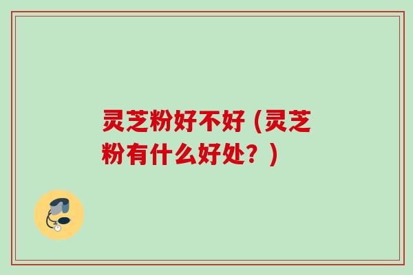 灵芝粉好不好 (灵芝粉有什么好处?) 灵芝粉好不好 (灵芝粉有什么好处?)