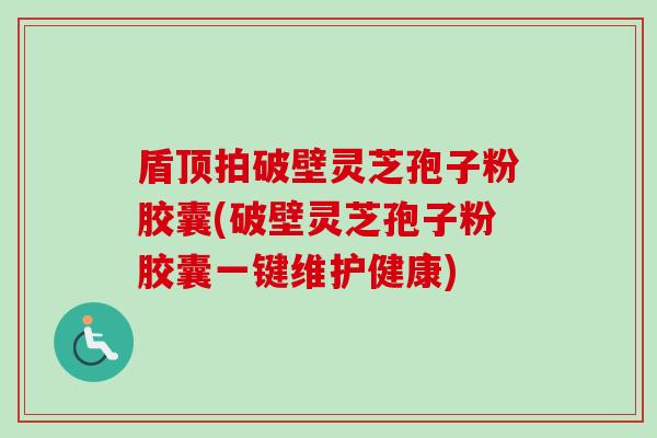 盾顶拍破壁灵芝孢子粉胶囊(破壁灵芝孢子粉胶囊一键维护健康)