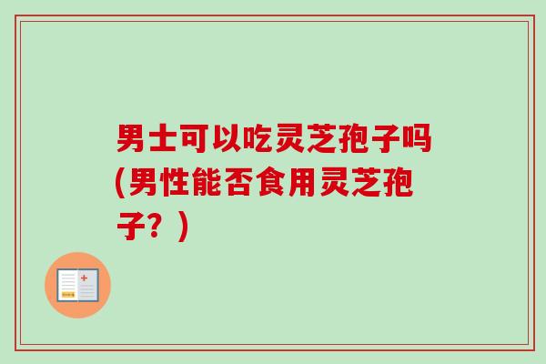 男士可以吃灵芝孢子吗(男性能否食用灵芝孢子?) 男士可以吃灵芝孢子吗(男性能否食用灵芝孢子?)
