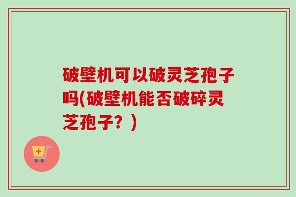 破壁机可以破灵芝孢子吗(破壁机能否破碎灵芝孢子?) 破壁机可以破灵芝孢子吗(破壁机能否破碎灵芝孢子?)