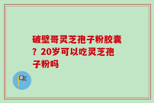 破壁哥灵芝孢子粉胶囊?20岁可以吃灵芝孢子粉吗 破壁哥灵芝孢子粉胶囊?20岁可以吃灵芝孢子粉吗