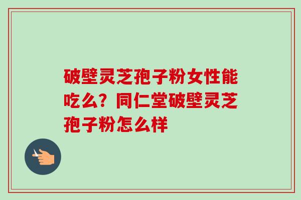 破壁灵芝孢子粉女性能吃么?同仁堂破壁灵芝孢子粉怎么样 破壁灵芝孢子粉女性能吃么?同仁堂破壁灵芝孢子粉怎么样