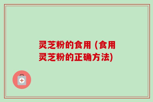 灵芝粉的食用 (食用灵芝粉的正确方法) 灵芝粉的食用 (食用灵芝粉的正确方法)