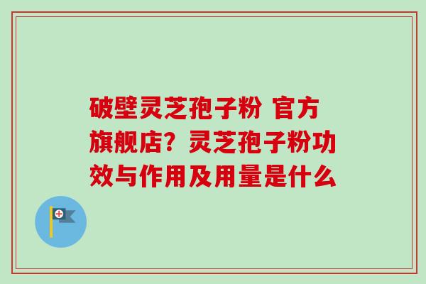 破壁灵芝孢子粉 官方旗舰店?灵芝孢子粉功效与作用及用量是什么 破壁灵芝孢子粉 官方旗舰店?灵芝孢子粉功效与作用及用量是什么