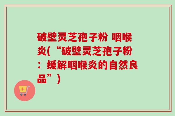 破壁灵芝孢子粉 咽喉炎(“破壁灵芝孢子粉:缓解咽喉炎的自然良品”) 破壁灵芝孢子粉 咽喉炎(“破壁灵芝孢子粉:缓解咽喉炎的自然良品”)