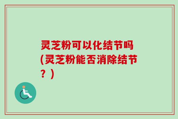 灵芝粉可以化结节吗 (灵芝粉能否消除结节?) 灵芝粉可以化结节吗 (灵芝粉能否消除结节?)
