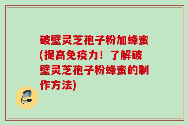 破壁灵芝孢子粉加蜂蜜(提高免疫力!了解破壁灵芝孢子粉蜂蜜的制作方法) 破壁灵芝孢子粉加蜂蜜(提高免疫力!了解破壁灵芝孢子粉蜂蜜的制作方法)