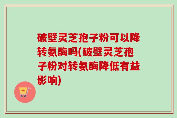 破壁灵芝孢子粉可以降转氨酶吗(破壁灵芝孢子粉对转氨酶降低有益影响) 破壁灵芝孢子粉可以降转氨酶吗(破壁灵芝孢子粉对转氨酶降低有益影响)