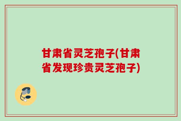 甘肃省灵芝孢子(甘肃省发现珍贵灵芝孢子)