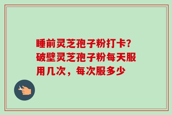 睡前灵芝孢子粉打卡?破壁灵芝孢子粉每天服用几次,每次服多少 睡前灵芝孢子粉打卡?破壁灵芝孢子粉每天服用几次,每次服多少