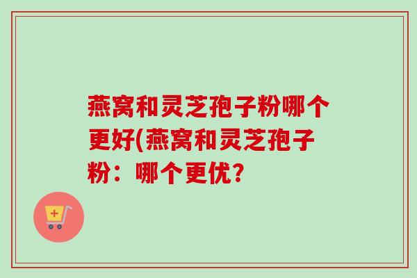 燕窝和灵芝孢子粉哪个更好(燕窝和灵芝孢子粉:哪个更优? 燕窝和灵芝孢子粉哪个更好(燕窝和灵芝孢子粉:哪个更优?