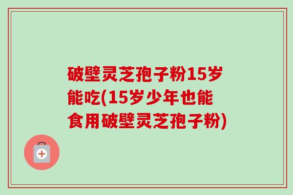 破壁灵芝孢子粉15岁能吃(15岁少年也能食用破壁灵芝孢子粉) 破壁灵芝孢子粉15岁能吃(15岁少年也能食用破壁灵芝孢子粉)