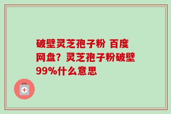 破壁灵芝孢子粉 百度网盘？灵芝孢子粉破壁99%什么意思