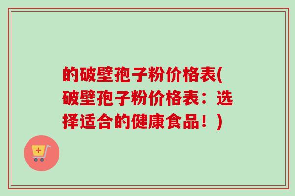 的破壁孢子粉价格表(破壁孢子粉价格表：选择适合的健康食品！)
