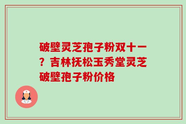 破壁灵芝孢子粉双十一?吉林抚松玉秀堂灵芝破壁孢子粉价格 破壁灵芝孢子粉双十一?吉林抚松玉秀堂灵芝破壁孢子粉价格