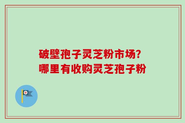 破壁孢子灵芝粉市场？哪里有收购灵芝孢子粉