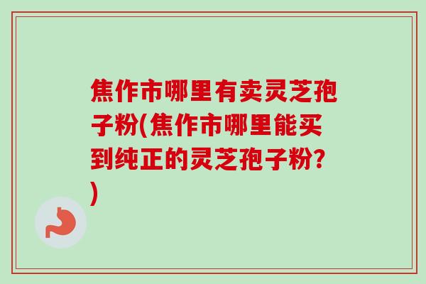 焦作市哪里有卖灵芝孢子粉(焦作市哪里能买到纯正的灵芝孢子粉？)