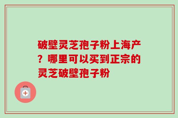 破壁灵芝孢子粉上海产?哪里可以买到正宗的灵芝破壁孢子粉 破壁灵芝孢子粉上海产?哪里可以买到正宗的灵芝破壁孢子粉