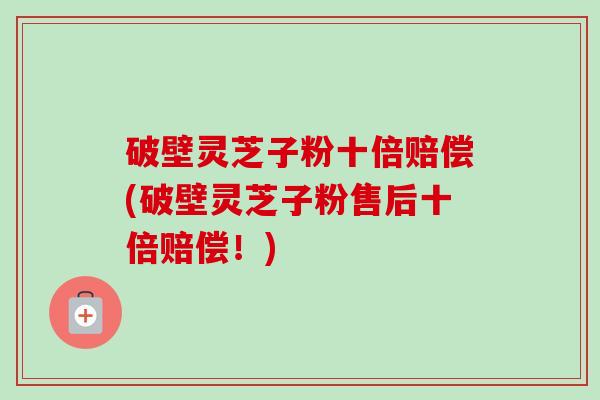 破壁灵芝子粉十倍赔偿(破壁灵芝子粉售后十倍赔偿!) 破壁灵芝子粉十倍赔偿(破壁灵芝子粉售后十倍赔偿!)