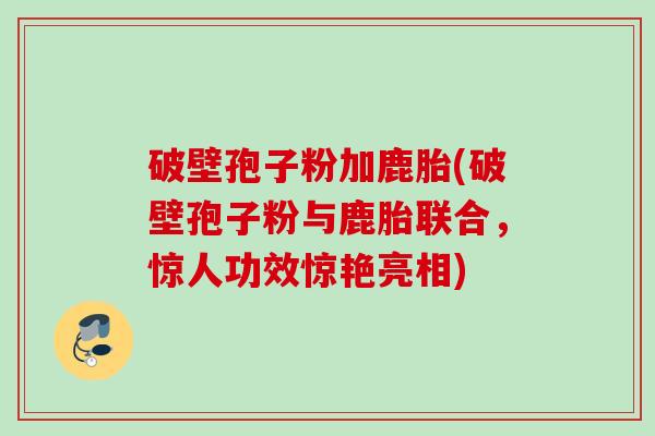 破壁孢子粉加鹿胎(破壁孢子粉与鹿胎联合,惊人功效惊艳亮相) 破壁孢子粉加鹿胎(破壁孢子粉与鹿胎联合,惊人功效惊艳亮相)