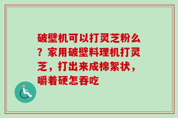 破壁机可以打灵芝粉么?家用破壁料理机打灵芝,打出来成棉絮状,嚼着硬怎吞吃 破壁机可以打灵芝粉么?家用破壁料理机打灵芝,打出来成棉絮状,嚼着硬怎吞吃