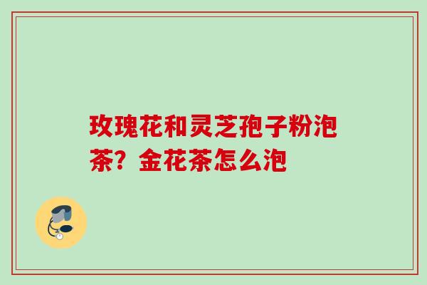 玫瑰花和灵芝孢子粉泡茶?金花茶怎么泡 玫瑰花和灵芝孢子粉泡茶?金花茶怎么泡