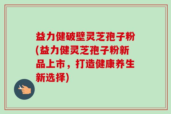 益力健破壁灵芝孢子粉(益力健灵芝孢子粉新品上市，打造健康养生新选择)