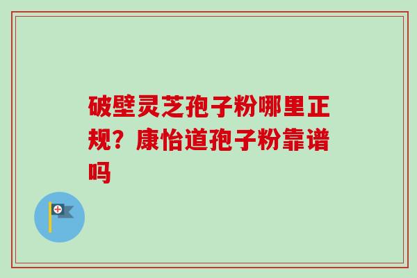 破壁灵芝孢子粉哪里正规?康怡道孢子粉靠谱吗 破壁灵芝孢子粉哪里正规?康怡道孢子粉靠谱吗