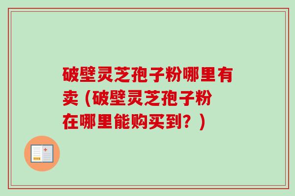 破壁灵芝孢子粉哪里有卖 (破壁灵芝孢子粉在哪里能购买到?) 破壁灵芝孢子粉哪里有卖 (破壁灵芝孢子粉在哪里能购买到?)