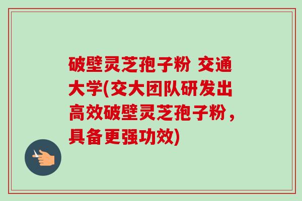 破壁灵芝孢子粉 交通大学(交大团队研发出高效破壁灵芝孢子粉,具备更强功效) 破壁灵芝孢子粉 交通大学(交大团队研发出高效破壁灵芝孢子粉,具备更强功效)