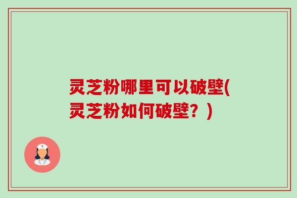 灵芝粉哪里可以破壁(灵芝粉如何破壁?) 灵芝粉哪里可以破壁(灵芝粉如何破壁?)